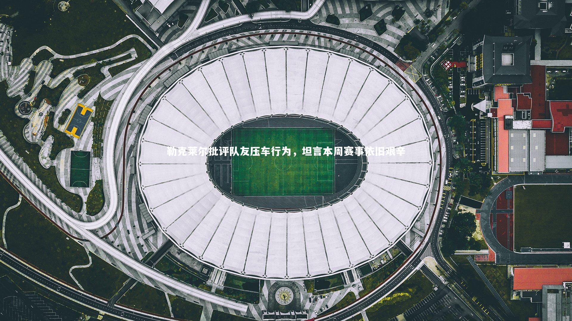 NG大舞台_勒克莱尔批评队友压车行为，坦言本周赛事依旧艰辛